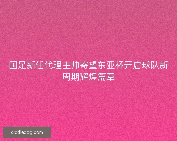 国足新任代理主帅寄望东亚杯开启球队新周期辉煌篇章
