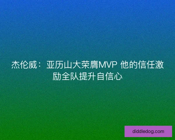 杰伦威：亚历山大荣膺MVP 他的信任激励全队提升自信心