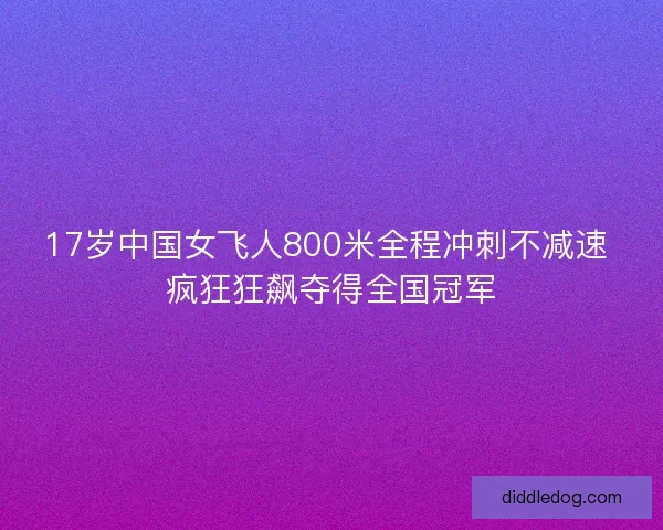 17岁中国女飞人800米全程冲刺不减速 疯狂狂飙夺得全国冠军