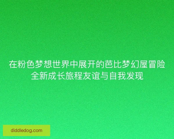 在粉色梦想世界中展开的芭比梦幻屋冒险全新成长旅程友谊与自我发现
