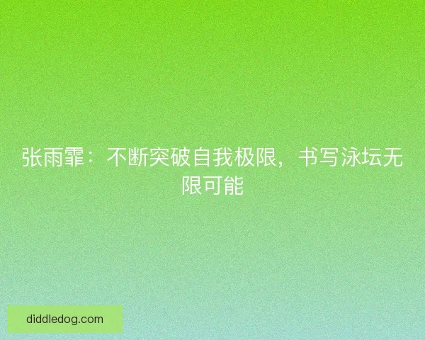 张雨霏：不断突破自我极限，书写泳坛无限可能