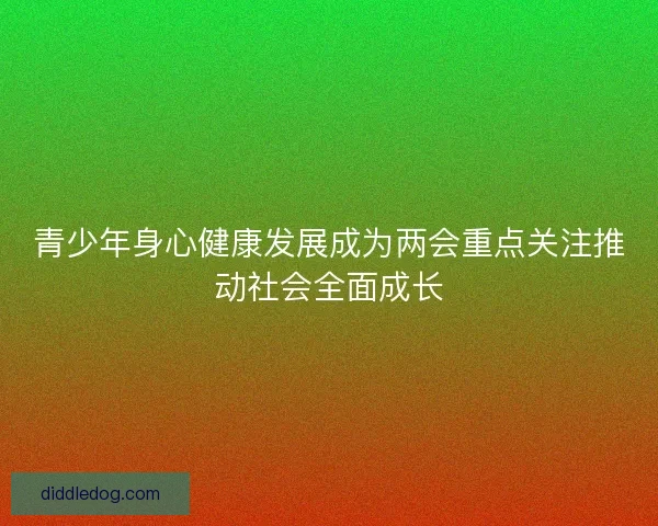 青少年身心健康发展成为两会重点关注推动社会全面成长