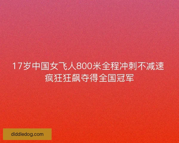 17岁中国女飞人800米全程冲刺不减速 疯狂狂飙夺得全国冠军