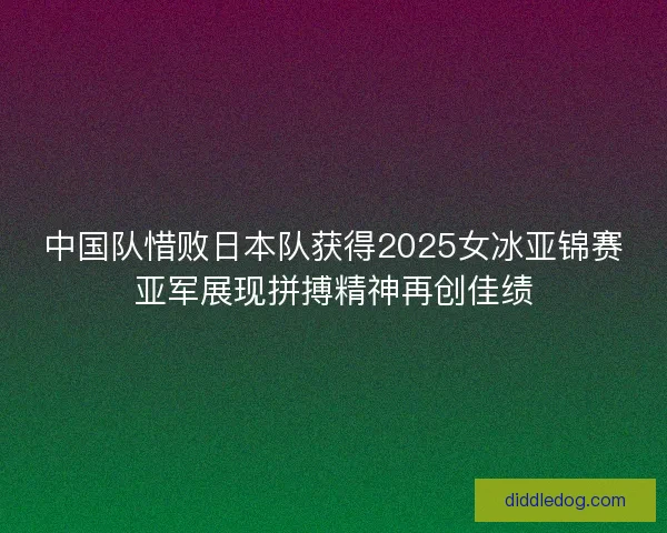 中国队惜败日本队获得2025女冰亚锦赛亚军展现拼搏精神再创佳绩