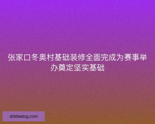 张家口冬奥村基础装修全面完成为赛事举办奠定坚实基础
