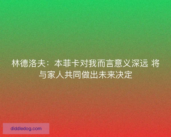 林德洛夫：本菲卡对我而言意义深远 将与家人共同做出未来决定