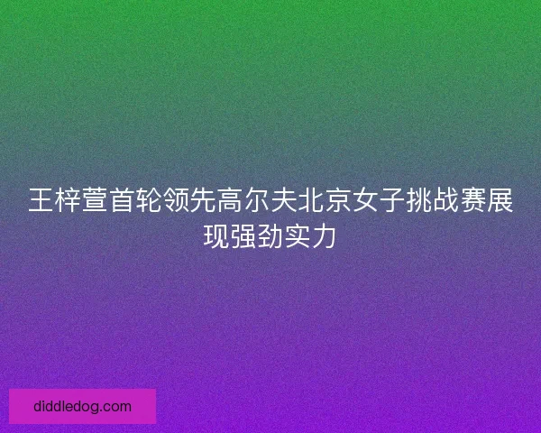 王梓萱首轮领先高尔夫北京女子挑战赛展现强劲实力