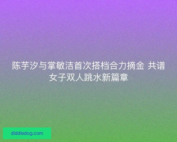 陈芋汐与掌敏洁首次搭档合力摘金 共谱女子双人跳水新篇章