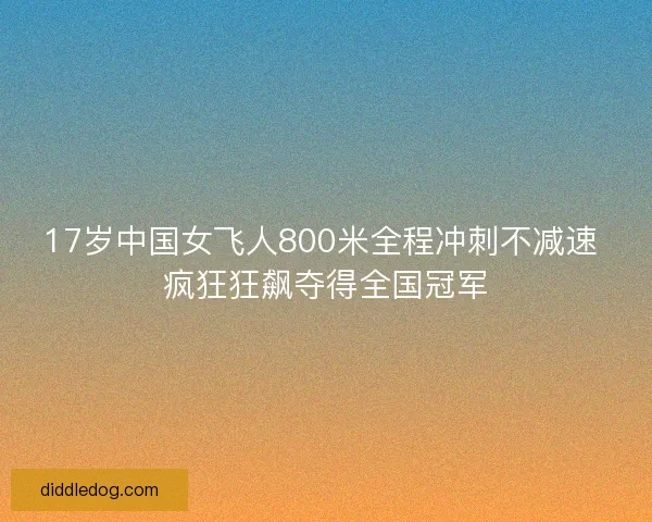 17岁中国女飞人800米全程冲刺不减速 疯狂狂飙夺得全国冠军