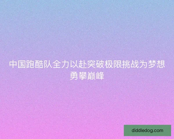 中国跑酷队全力以赴突破极限挑战为梦想勇攀巅峰