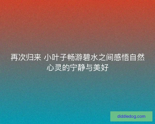 再次归来 小叶子畅游碧水之间感悟自然心灵的宁静与美好