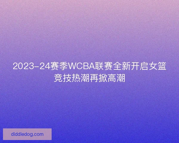 2023-24赛季WCBA联赛全新开启女篮竞技热潮再掀高潮