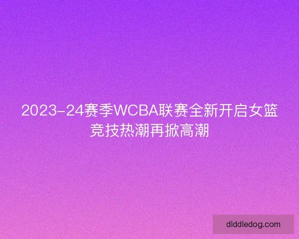 2023-24赛季WCBA联赛全新开启女篮竞技热潮再掀高潮