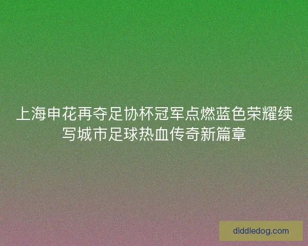 上海申花再夺足协杯冠军点燃蓝色荣耀续写城市足球热血传奇新篇章