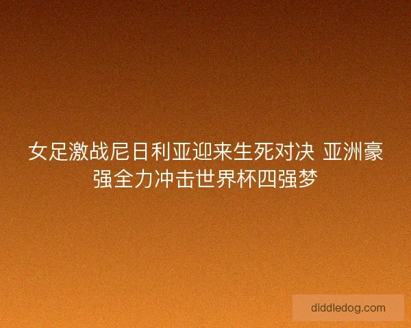 女足激战尼日利亚迎来生死对决 亚洲豪强全力冲击世界杯四强梦