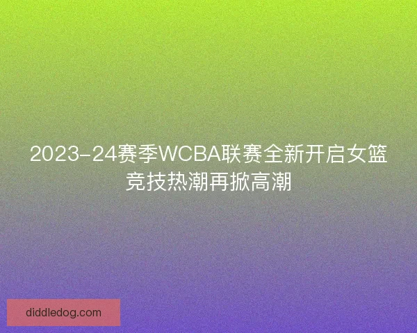 2023-24赛季WCBA联赛全新开启女篮竞技热潮再掀高潮