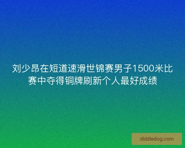 刘少昂在短道速滑世锦赛男子1500米比赛中夺得铜牌刷新个人最好成绩
